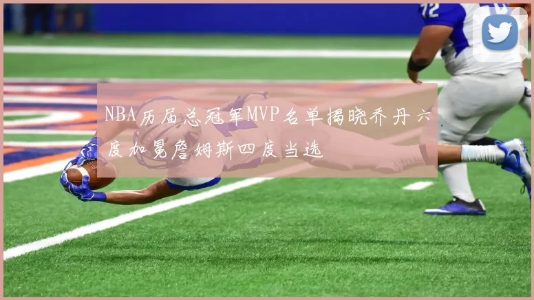 NBA历届总冠军MVP名单揭晓乔丹六度加冕詹姆斯四度当选
