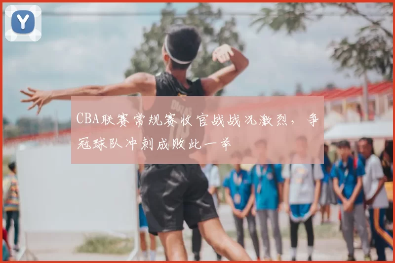 CBA联赛常规赛收官战战况激烈，争冠球队冲刺成败此一举