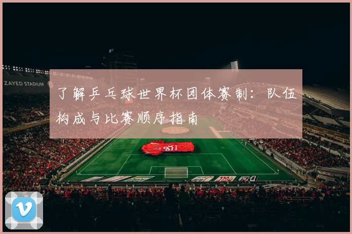 了解乒乓球世界杯团体赛制:队伍构成与比赛顺序指南