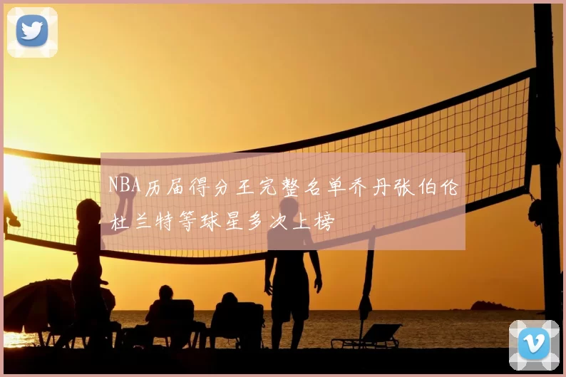 NBA历届得分王完整名单乔丹张伯伦杜兰特等球星多次上榜