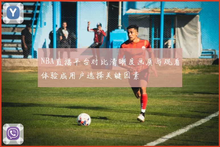 NBA直播平台对比清晰度画质与观看体验成用户选择关键因素