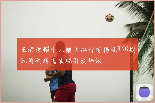 王者荣耀个人能力排行榜揭晓RNG战队再创新高表现引发热议