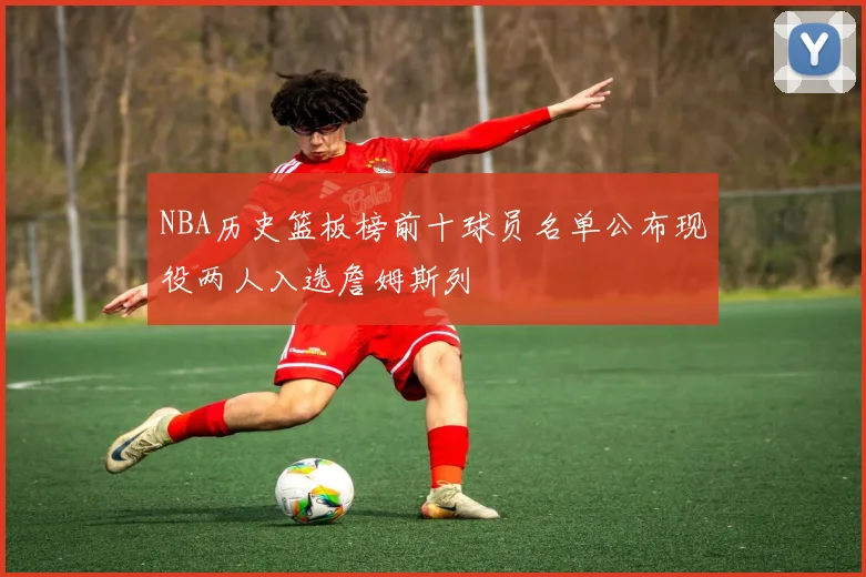 NBA历史篮板榜前十球员名单公布现役两人入选詹姆斯列