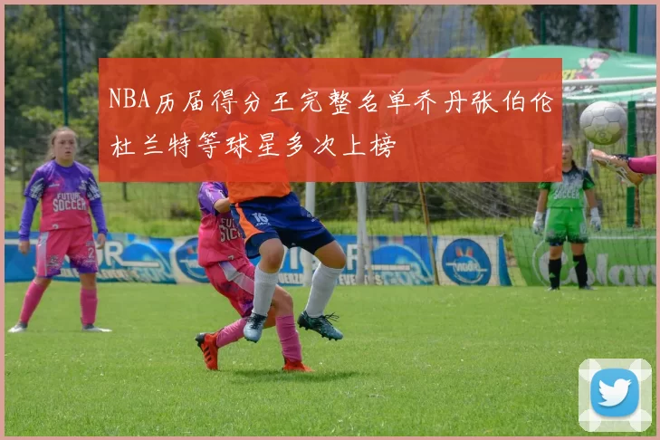 NBA历届得分王完整名单乔丹张伯伦杜兰特等球星多次上榜