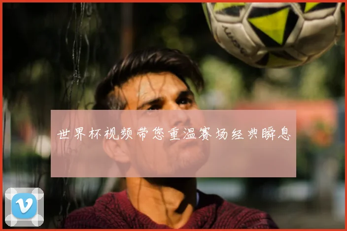 世界杯视频带您重温赛场经典瞬息